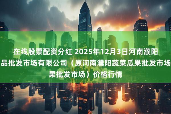 在线股票配资分红 2025年12月3日河南濮阳宏进农副产品批发市场有限公司（原河南濮阳蔬菜瓜果批发市场）价格行情