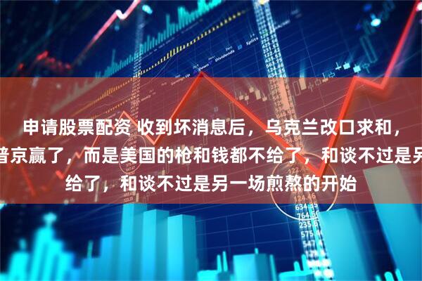 申请股票配资 收到坏消息后，乌克兰改口求和，真相残酷：不是普京赢了，而是美国的枪和钱都不给了，和谈不过是另一场煎熬的开始
