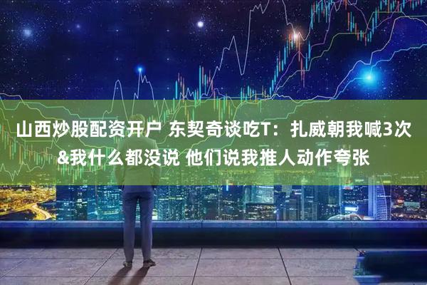 山西炒股配资开户 东契奇谈吃T：扎威朝我喊3次&我什么都没说 他们说我推人动作夸张