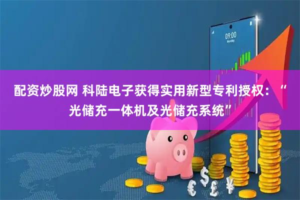 配资炒股网 科陆电子获得实用新型专利授权：“光储充一体机及光储充系统”