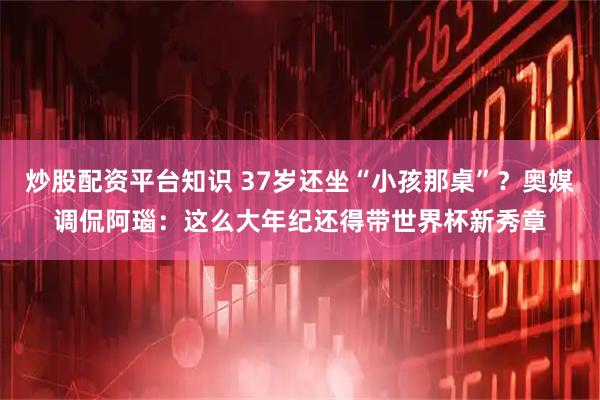 炒股配资平台知识 37岁还坐“小孩那桌”？奥媒调侃阿瑙：这么大年纪还得带世界杯新秀章