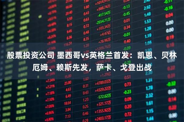 股票投资公司 墨西哥vs英格兰首发：凯恩、贝林厄姆、赖斯先发，萨卡、戈登出战