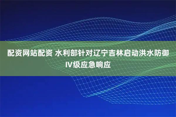 配资网站配资 水利部针对辽宁吉林启动洪水防御Ⅳ级应急响应