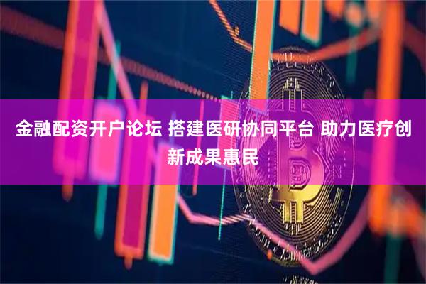 金融配资开户论坛 搭建医研协同平台 助力医疗创新成果惠民